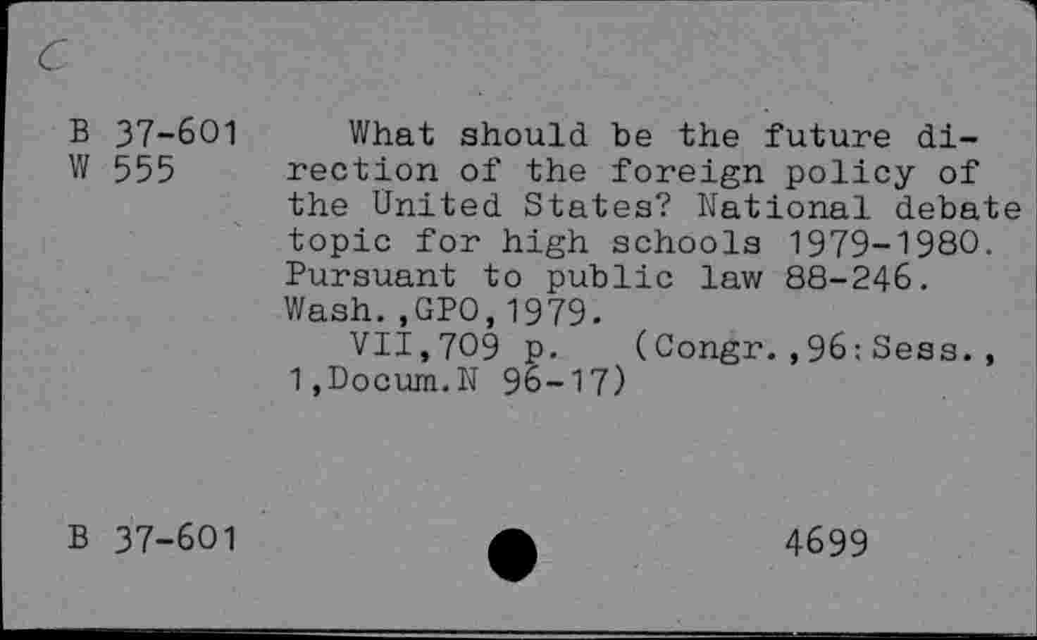 ﻿B 37-601
W 555
What should be the future direction of the foreign policy of the United States? National debate topic for high schools 1979-1980. Pursuant to public law 88-246. Wash.,GP0,1979.
VII,709 p. (Congr.,96:Sess., 1,Docum.N 96-17)
B 37-601
4699